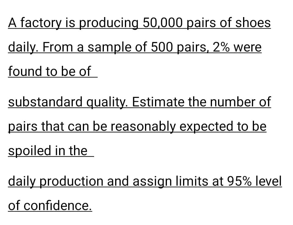 A factory is producing 50,000 pairs of shoes
daily. From a sample of 500 pairs, 2% were
found to be of
substandard quality. Estimate the number of
pairs that can be reasonably expected to be
spoiled in the
daily production and assign limits at 95% level
of confidence.
