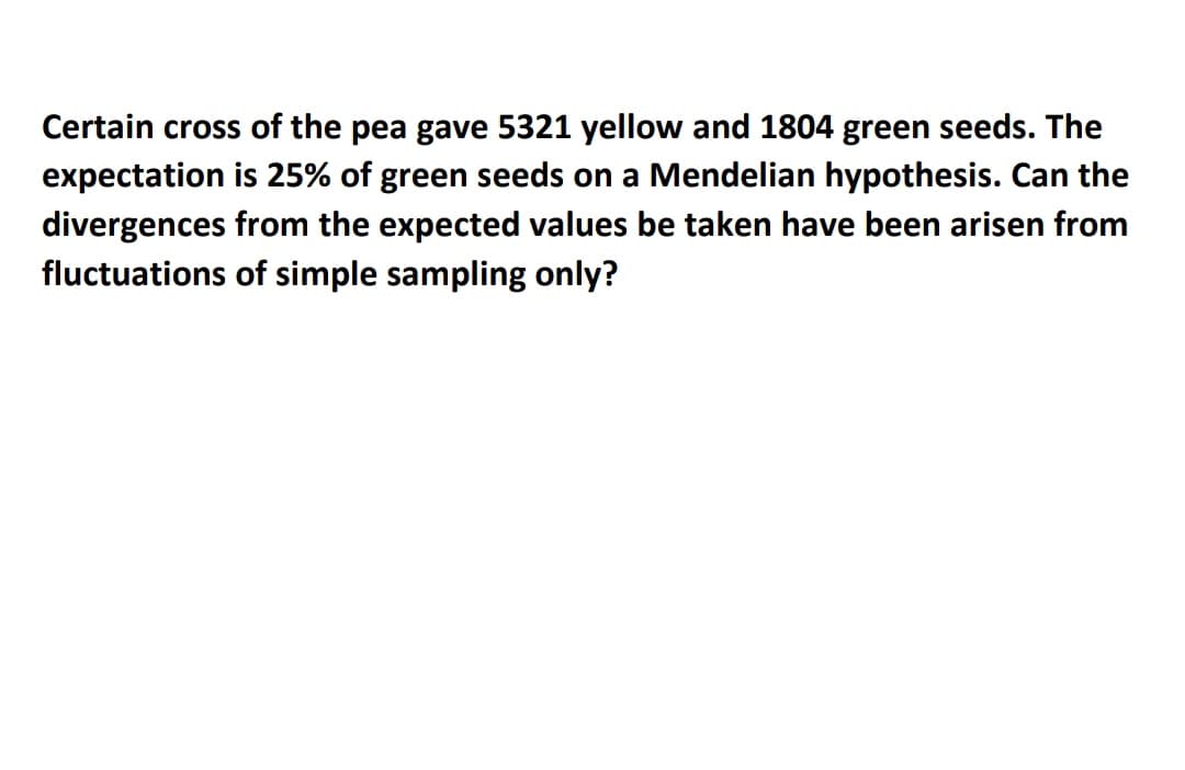Certain cross of the pea gave 5321 yellow and 1804 green seeds. The
expectation is 25% of green seeds on a Mendelian hypothesis. Can the
divergences from the expected values be taken have been arisen from
fluctuations of simple sampling only?
