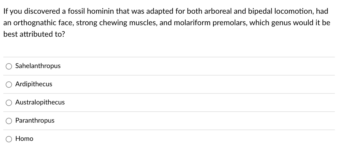 If you discovered a fossil hominin that was adapted for both arboreal and bipedal locomotion, had
an orthognathic face, strong chewing muscles, and molariform premolars, which genus would it be
best attributed to?
Sahelanthropus
Ardipithecus
Australopithecus
Paranthropus
Homo
