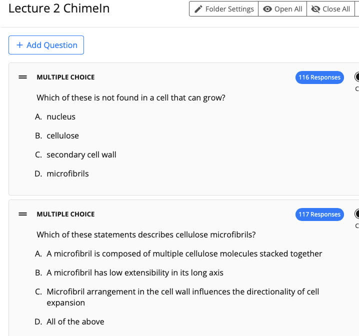 Lecture 2 Chimeln
Folder Settings o Open All
Close All
+ Add Question
= MULTIPLE CHOICE
116 Responses
Which of these is not found in a cell that can grow?
A. nucleus
B. cellulose
C. secondary cell wall
D. microfibrils
MULTIPLE CHOICE
117 Responses
Which of these statements describes cellulose microfibrils?
A. A microfibril is composed of multiple cellulose molecules stacked together
B. A microfibril has low extensibility in its long axis
C. Microfibril arrangement in the cell wall influences the directionality of cell
expansion
D. All of the above
