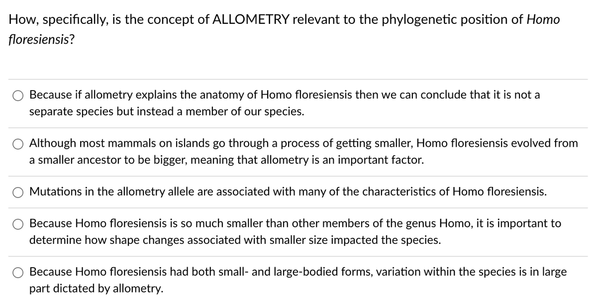 How, specifically, is the concept of ALLOMETRY relevant to the phylogenetic position of Homo
floresiensis?
Because if allometry explains the anatomy of Homo floresiensis then we can conclude that it is not
separate species but instead a member of our species.
Although most mammals on islands go through a process of getting smaller, Homo floresiensis evolved from
a smaller ancestor to be bigger, meaning that allometry is an important factor.
Mutations in the allometry allele are associated with many of the characteristics of Homo floresiensis.
Because Homo floresiensis is so much smaller than other members of the genus Homo, it is important to
determine how shape changes associated with smaller size impacted the species.
Because Homo floresiensis had both small- and large-bodied forms, variation within the species is in large
part dictated by allometry.
