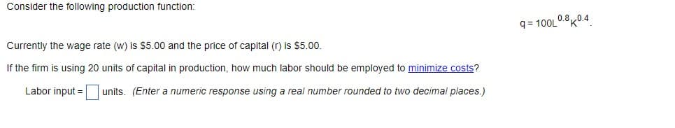 Consider the following production function:
Currently the wage rate (w) is $5.00 and the price of capital (r) is $5.00.
If the firm is using 20 units of capital in production, how much labor should be employed to minimize costs?
Labor input =
units. (Enter a numeric response using a real number rounded to two decimal places.)
q=100L0.80.4