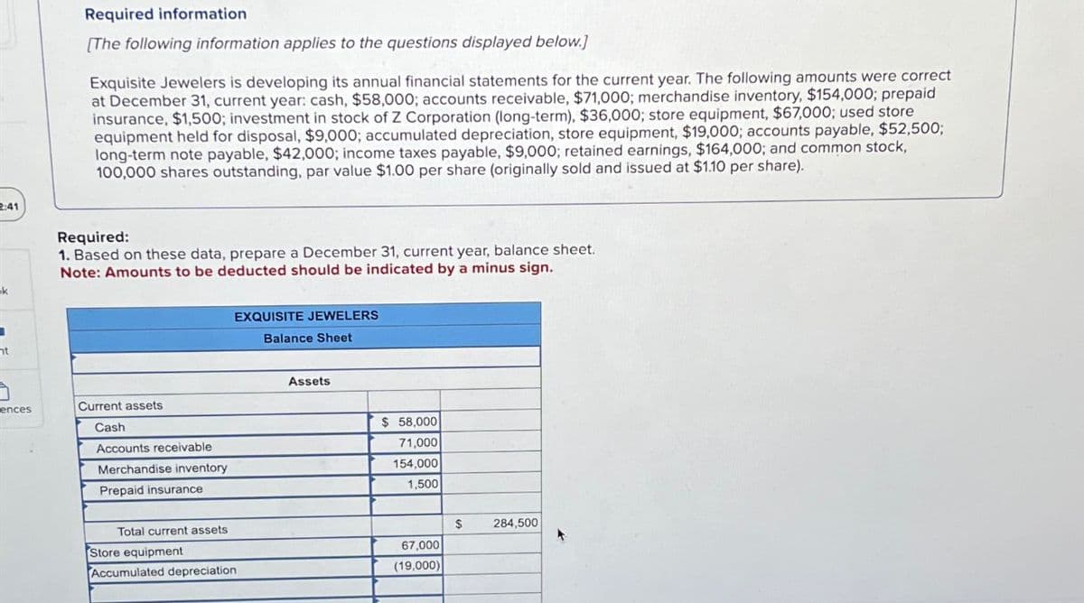 2:41
ht
Required information
[The following information applies to the questions displayed below.)
Exquisite Jewelers is developing its annual financial statements for the current year. The following amounts were correct
at December 31, current year: cash, $58,000; accounts receivable, $71,000; merchandise inventory, $154,000; prepaid
insurance, $1,500; investment in stock of Z Corporation (long-term), $36,000; store equipment, $67,000; used store
equipment held for disposal, $9,000; accumulated depreciation, store equipment, $19,000; accounts payable, $52,500;
long-term note payable, $42,000; income taxes payable, $9,000; retained earnings, $164,000; and common stock,
100,000 shares outstanding, par value $1.00 per share (originally sold and issued at $1.10 per share).
Required:
1. Based on these data, prepare a December 31, current year, balance sheet.
Note: Amounts to be deducted should be indicated by a minus sign.
EXQUISITE JEWELERS
Balance Sheet
ences
Current assets
Cash
Accounts receivable
Merchandise inventory
Prepaid insurance
Assets
$ 58,000
71,000
154,000
1,500
Total current assets
$
284,500
Store equipment
67,000
Accumulated depreciation
(19,000)