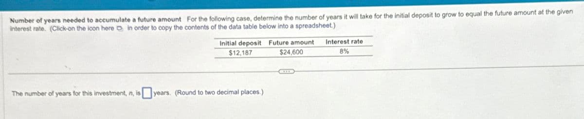 Number of years needed to accumulate a future amount For the following case, determine the number of years it will take for the initial deposit to grow to equal the future amount at the given
interest rate. (Click-on the icon here in order to copy the contents of the data table below into a spreadsheet.)
The number of years for this investment, n, is
Initial deposit Future amount
$12,187
$24,600
years. (Round to two decimal places.)
Interest rate
8%