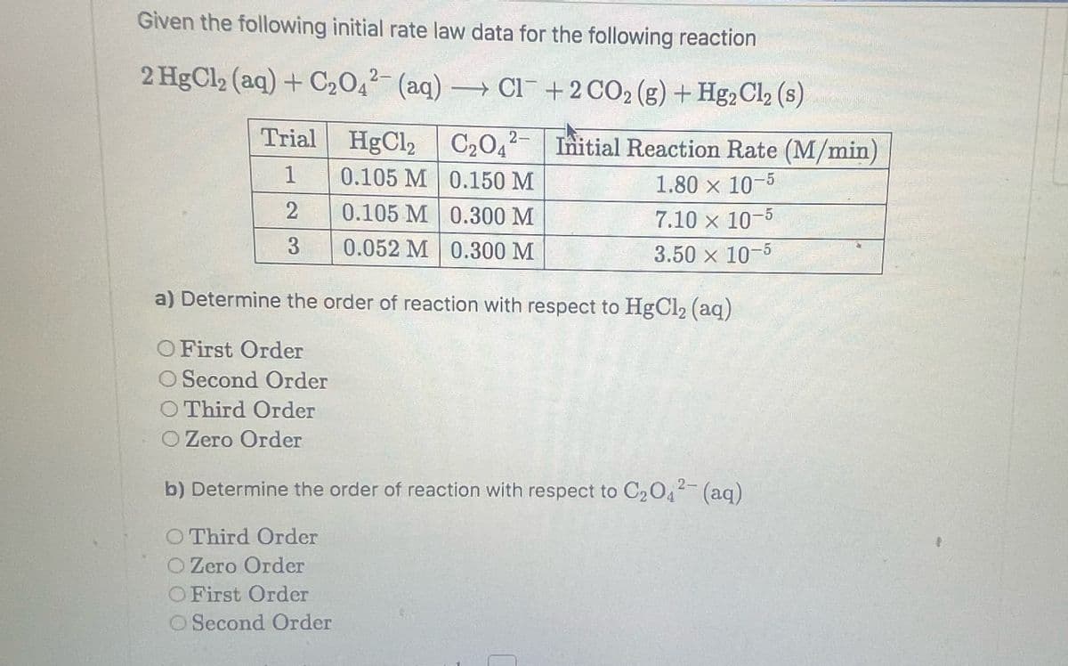 Given the following initial rate law data for the following reaction
2 HgCl₂ (aq) + C₂042 (aq) → Cl +2 CO₂ (g) + Hg2Cl₂ (s)
Trial
1
2
3
HgCl₂
0.105 M
0.105 M
0.052 M
C₂O42-
0.150 M
0.300 M
0.300 M
Initial Reaction Rate (M/min)
1.80 × 10-5
7.10 x 10-5
3.50 × 10-5
a) Determine the order of reaction with respect to HgCl₂ (aq)
O First Order
O Second Order
O Third Order
O Zero Order
b) Determine the order of reaction with respect to C₂O4²- (aq)
O Third Order
O Zero Order
O First Order
O Second Order
CULINO)