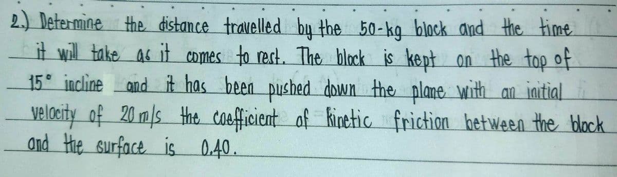 2.) Determine the distance travelled by the 50-kg block and the time.
it will take as it comes to rest. The block is kept on the top of
15° incline and it has been pushed down the plane with an initial
velocity of 20 m/s the coefficient of kinetic friction between the block
and the surface is 0.40.