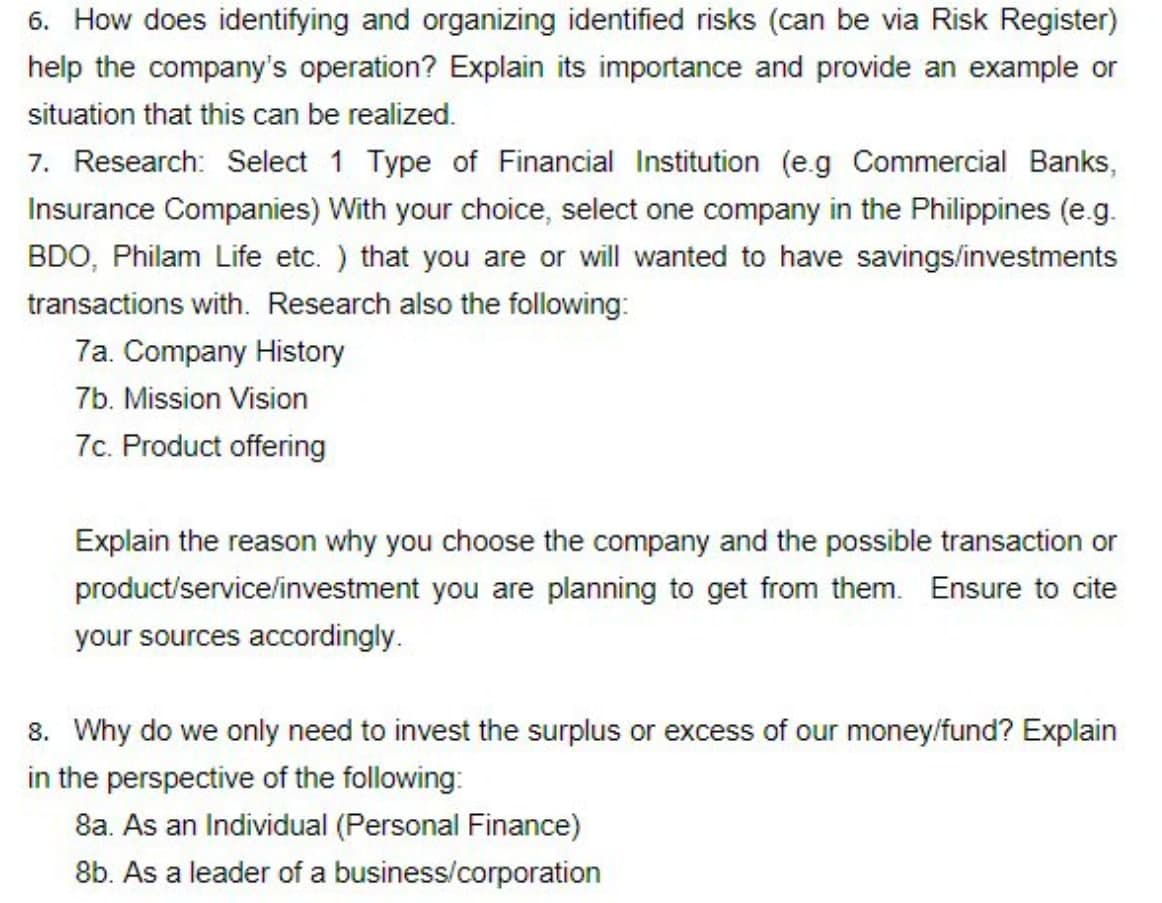 6. How does identifying and organizing identified risks (can be via Risk Register)
help the company's operation? Explain its importance and provide an example or
situation that this can be realized.
7. Research: Select 1 Type of Financial Institution (e.g Commercial Banks,
Insurance Companies) With your choice, select one company in the Philippines (e.g.
BDO, Philam Life etc.) that you are or will wanted to have savings/investments
transactions with. Research also the following:
7a. Company History
7b. Mission Vision
7c. Product offering
Explain the reason why you choose the company and the possible transaction or
product/service/investment you are planning to get from them. Ensure to cite
your sources accordingly.
8. Why do we only need to invest the surplus or excess of our money/fund? Explain
in the perspective of the following:
8a. As an Individual (Personal Finance)
8b. As a leader of a business/corporation