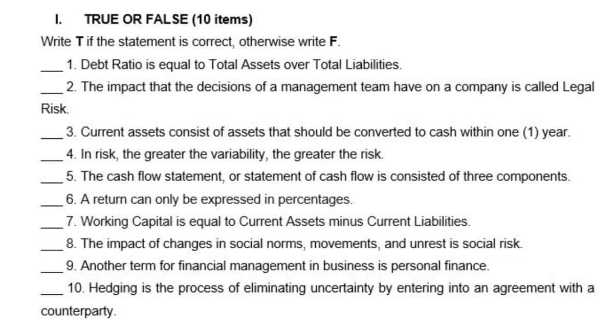 I. TRUE OR FALSE (10 items)
Write T if the statement is correct, otherwise write F.
1. Debt Ratio is equal to Total Assets over Total Liabilities.
2. The impact that the decisions of a management team have on a company is called Legal
Risk.
3. Current assets consist of assets that should be converted to cash within one (1) year.
4. In risk, the greater the variability, the greater the risk.
5. The cash flow statement, or statement of cash flow is consisted of three components.
6. A return can only be expressed in percentages.
7. Working Capital is equal to Current Assets minus Current Liabilities.
8. The impact of changes in social norms, movements, and unrest is social risk.
9. Another term for financial management in business is personal finance.
10. Hedging is the process of eliminating uncertainty by entering into an agreement with a
counterparty.