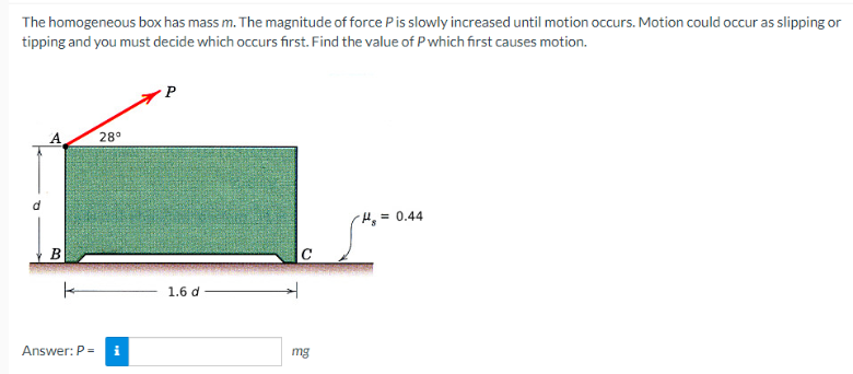 The homogeneous box has mass m. The magnitude of force P is slowly increased until motion occurs. Motion could occur as slipping or
tipping and you must decide which occurs first. Find the value of P which first causes motion.
B
28°
Answer: P = i
1.6 d
C
mg
H₂= 0.44