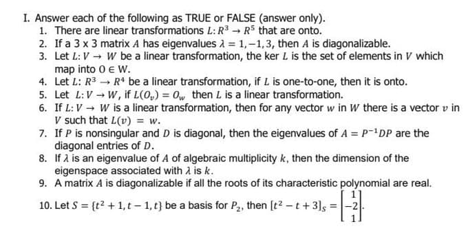 I. Answer each of the following as TRUE or FALSE (answer only).
1. There are linear transformations L: R³ → R5 that are onto.
2. If a 3 x 3 matrix A has eigenvalues λ = 1,-1,3, then A is diagonalizable.
3. Let L: V
map into 0
W be a linear transformation, the ker L is the set of elements in V which
€ W.
4. Let L: R³
R4 be a linear transformation, if L is one-to-one, then it is onto.
5. Let L: V → W, if L(O₂) = Ow then L is a linear transformation.
6. If L: V → W is a linear transformation, then for any vector w in W there is a vector v in
V such that L(v) = w.
7. If P is nonsingular and D is diagonal, then the eigenvalues of A = P-¹DP are the
diagonal entries of D.
8. If λ is an eigenvalue of A of algebraic multiplicity k, then the dimension of the
eigenspace associated with λ is k.
9. A matrix A is diagonalizable if all the roots of its characteristic polynomial are real.
10. Let S = {t² + 1, t-1, t) be a basis for P₂, then [t²-t +3]s =