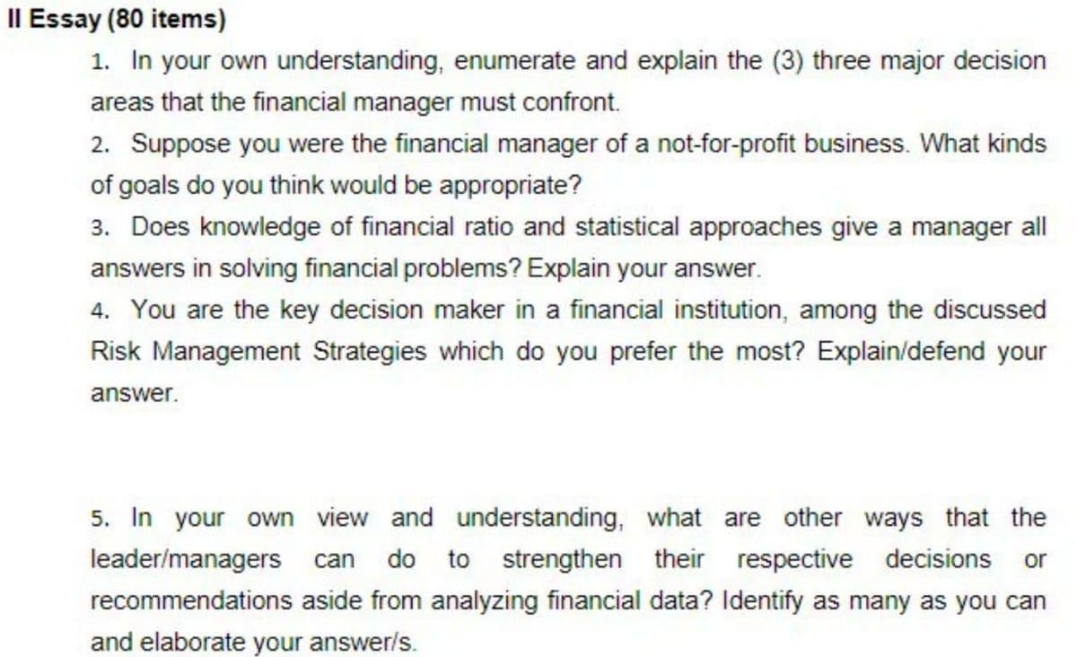 Il Essay (80 items)
1. In your own understanding, enumerate and explain the (3) three major decision
areas that the financial manager must confront.
2. Suppose you were the financial manager of a not-for-profit business. What kinds
of goals do you think would be appropriate?
3. Does knowledge of financial ratio and statistical approaches give a manager all
answers in solving financial problems? Explain your answer.
4. You are the key decision maker in a financial institution, among the discussed
Risk Management Strategies which do you prefer the most? Explain/defend your
answer.
5. In your own view and understanding, what are other ways that the
leader/managers can do to strengthen their respective decisions or
recommendations aside from analyzing financial data? Identify as many as you can
and elaborate your answer/s.