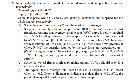 22. In a perfectly competitive market, market demand and supply functions are
respectively:
Demand: Qa=500-0.5P,
Supply: Q₁ = -800 + 2P,
where P is price while Qa and Q, are quantity demanded and supplied for the
whole market respectively.
(a) Solve the equilibrium price (P) and the market quantity (Q).
(b) Suppose the supply side is composed of 1000 firms with identical cost
functions. Assume that average variable cost (AVC) curve is below marginal
cost (MC) for all q, where q is the output of a single firm. Find a typical
firm's MC function. [Hint: If there are only two firms, whose MC functions
are respectively MC₁ = a+bqi and MC₂ = a+bq2, then since firms produce at
where P=MC, the quantity supplied by the two firms are respectively q₁ =
(P-a)/b and q2 = (P-a)/b. The market supply is q₁+q2 = 2(P-a)/b or Q₁ = -2a/b
+ 2P/b. Using this logic, you can do the reverse: finding MC from market
supply.]
(c) Solve the typical firm's profit-maximizing output (q). You should provide a
numerical value.
(d)
The typical firm's average total cost (ATC) is U-shaped. ATC is lowest
when q = 0.2. Draw a diagram to indicate a typical firm's MC, ATC, the
point where q = 0.2, and the profit-maximization output.
