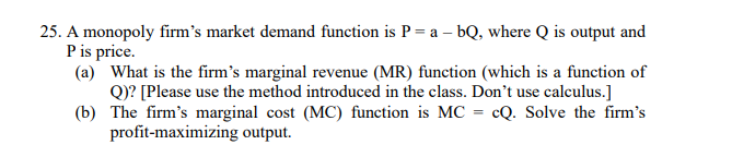 25. A monopoly firm's market demand function is P = a - bQ, where Q is output and
P is price.
(a) What is the firm's marginal revenue (MR) function (which is a function of
Q)? [Please use the method introduced in the class. Don't use calculus.]
The firm's marginal cost (MC) function is MC = cQ. Solve the firm's
profit-maximizing output.
(b)