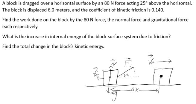 A block is dragged over a horizontal surface by an 80 N force acting 25° above the horizontal.
The block is displaced 6.0 meters, and the coefficient of kinetic friction is 0.140.
Find the work done on the block by the 80 N force, the normal force and gravitational force
each respectively.
What is the increase in internal energy of the block-surface system due to friction?
Find the total change in the block's kinetic energy.
²7
Ja
AX-