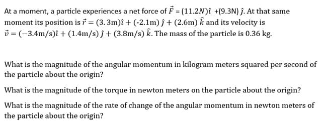 At a moment, a particle experiences a net force of F = (11.2N) +(9.3N) ĵ. At that same
moment its position is 7 = (3.3m)î + (-2.1m) ĵ + (2.6m) k and its velocity is
v = (-3.4m/s)i + (1.4m/s)j + (3.8m/s) k. The mass of the particle is 0.36 kg.
What is the magnitude of the angular momentum in kilogram meters squared per second of
the particle about the origin?
What is the magnitude of the torque in newton meters on the particle about the origin?
What is the magnitude of the rate of change of the angular momentum in newton meters of
the particle about the origin?