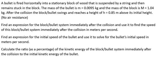 A bullet is fired horizontally into a stationary block of wood that is suspended by a string and then
remains stuck in the block. The mass of the bullet is m = 0.0095 kg and the mass of the block is M = 1.04
kg. After the collision the block/bullet swings and reaches a height of h = 0.85 m above its initial height.
(No air resistance)
Find an expression for the block/bullet system immediately after the collision and use it to find the speed
of this block/bullet system immediately after the collision in meters per second.
Find an expression for the initial speed of the bullet and use it to solve for the bullet's initial speed in
meters per second.
Calculate the ratio (as a percentage) of the kinetic energy of the block/bullet system immediately after
the collision to the initial kinetic energy of the bullet.