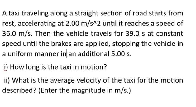 A taxi traveling along a straight section of road starts from
rest, accelerating at 2.00 m/s^2 until it reaches a speed of
36.0 m/s. Then the vehicle travels for 39.0 s at constant
speed until the brakes are applied, stopping the vehicle in
a uniform manner in an additional 5.00 s.
i) How long is the taxi in motion?
ii) What is the average velocity of the taxi for the motion
described? (Enter the magnitude in m/s.)