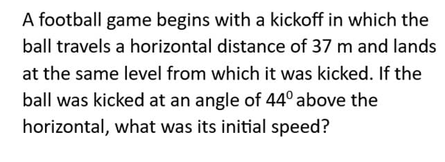 A football game begins with a kickoff in which the
ball travels a horizontal distance of 37 m and lands
at the same level from which it was kicked. If the
ball was kicked at an angle of 44º above the
horizontal, what was its initial speed?