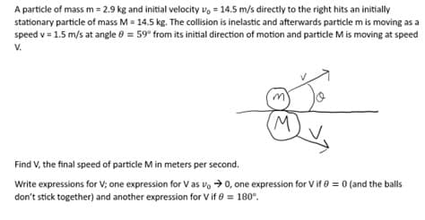 A particle of mass m = 2.9 kg and initial velocity = 14.5 m/s directly to the right hits an initially
stationary particle of mass M = 14.5 kg. The collision is inelastic and afterwards particle m is moving as a
speed v = 1.5 m/s at angle = 59° from its initial direction of motion and particle M is moving at speed
V.
m'
(M)
Find V, the final speed of particle M in meters per second.
Write expressions for V; one expression for Vas vo →0, one expression for V if 0 = 0 (and the balls
don't stick together) and another expression for V if 8 = 180°.