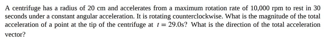 A centrifuge has a radius of 20 cm and accelerates from a maximum rotation rate of 10,000 rpm to rest in 30
seconds under a constant angular acceleration. It is rotating counterclockwise. What is the magnitude of the total
acceleration of a point at the tip of the centrifuge at t = 29.0s? What is the direction of the total acceleration
vector?