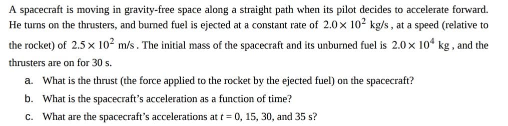 A spacecraft is moving in gravity-free space along a straight path when its pilot decides to accelerate forward.
He turns on the thrusters, and burned fuel is ejected at a constant rate of 2.0 × 102 kg/s, at a speed (relative to
the rocket) of 2.5 × 10² m/s. The initial mass of the spacecraft and its unburned fuel is 2.0 × 104 kg, and the
thrusters are on for 30 s.
a. What is the thrust (the force applied to the rocket by the ejected fuel) on the spacecraft?
b. What is the spacecraft's acceleration as a function of time?
c. What are the spacecraft's accelerations at t = 0, 15, 30, and 35 s?