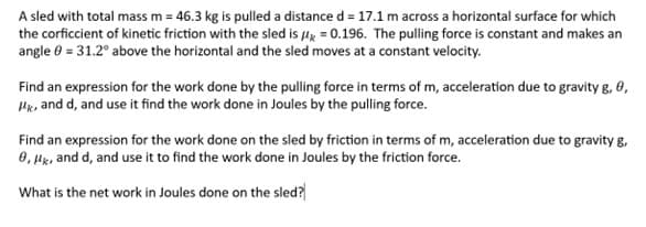 A sled with total mass m = 46.3 kg is pulled a distance d = 17.1 m across a horizontal surface for which
the corficcient of kinetic friction with the sled is = 0.196. The pulling force is constant and makes an
angle = 31.2° above the horizontal and the sled moves at a constant velocity.
Find an expression for the work done by the pulling force in terms of m, acceleration due to gravity g, 0,
Hk, and d, and use it find the work done in Joules by the pulling force.
Find an expression for the work done on the sled by friction in terms of m, acceleration due to gravity g,
8, HK, and d, and use it to find the work done in Joules by the friction force.
What is the net work in Joules done on the sled?