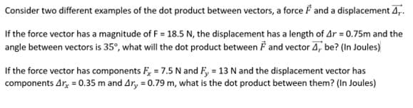 Consider two different examples of the dot product between vectors, a force F and a displacement 4,..
If the force vector has a magnitude of F = 18.5 N, the displacement has a length of Ar= 0.75m and the
angle between vectors is 35°, what will the dot product between F and vector 4, be? (In Joules)
If the force vector has components F = 7.5 N and Fy = 13 N and the displacement vector has
components Arx = 0.35 m and 4r, = 0.79 m, what is the dot product between them? (In Joules)