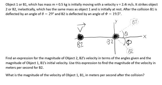 Object 1 or B1, which has mass m = 0.5 kg is initially moving with a velocity v = 2.4i m/s. It strikes object
2 or B2, inelastically, which has the same mass as object 1 and is initially at rest. After the collision B1 is
deflected by an angle of 0 = 29° and B2 is deflected by an angle of $ = 19.5°.
32
P
32:
B2
Find an expression for the magnitude of Object 2, B2's velocity in terms of the angles given and the
magnitude of Object 1, B1's initial velocity. Use this expression to find the magnitude of the velocity in
meters per second for B2.
What is the magnitude of the velocity of Object 1, B1, in meters per second after the collision?