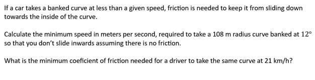 If a car takes a banked curve at less than a given speed, friction is needed to keep it from sliding down
towards the inside of the curve.
Calculate the minimum speed in meters per second, required to take a 108 m radius curve banked at 12°
so that you don't slide inwards assuming there is no friction.
What is the minimum coeficient of friction needed for a driver to take the same curve at 21 km/h?