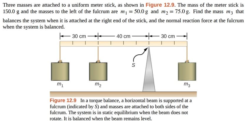 Three masses are attached to a uniform meter stick, as shown in Figure 12.9. The mass of the meter stick is
150.0 g and the masses to the left of the fulcrum are m₁ = 50.0 g and m₂ = 75.0 g. Find the mass m3 that
balances the system when it is attached at the right end of the stick, and the normal reaction force at the fulcrum
when the system is balanced.
+
m₁
- 30 cm
m₂
40 cm
S
30 cm
m3
Figure 12.9 In a torque balance, a horizontal beam is supported at a
fulcrum (indicated by S) and masses are attached to both sides of the
fulcrum. The system is in static equilibrium when the beam does not
rotate. It is balanced when the beam remains level.