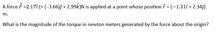 A force F =2.17î (+ (-3.66)ĵ+ 2.99k)N is applied at a point whose position 7 = (-1.31î + 2.34ĵ)
m.
What is the magnitude of the torque in newton meters generated by the force about the origin?
