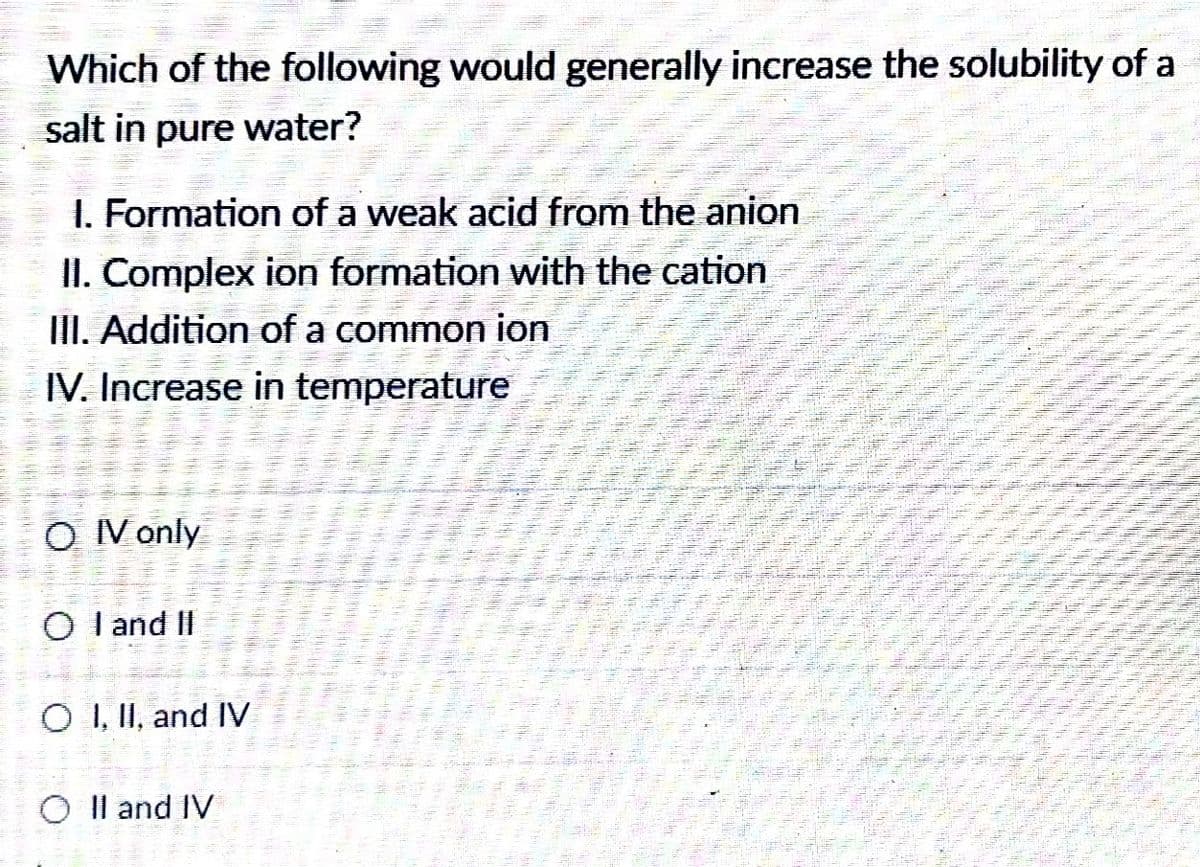 Which of the following would generally increase the solubility of a
salt in pure water?
1. Formation of a weak acid from the anion
II. Complex ion formation with the cation
III. Addition of a common ion
IV. Increase in temperature
O V only
O l and II
O I, II, and IV
Il and IV
