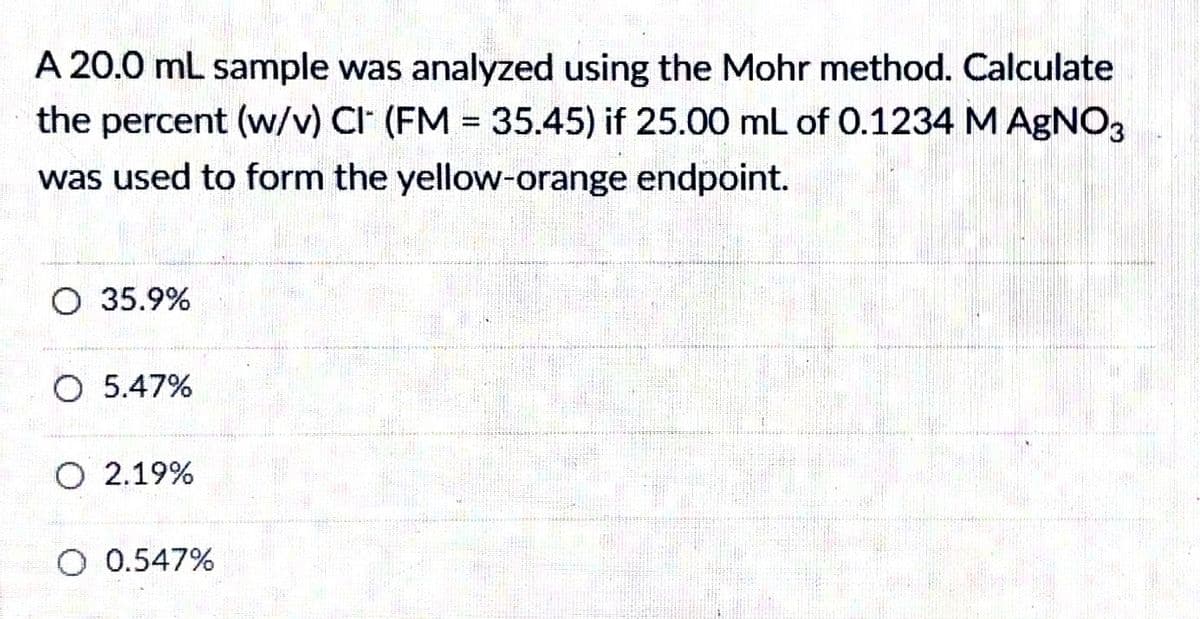 A 20.0 mL sample was analyzed using the Mohr method. Calculate
the percent (w/v) CI (FM = 35.45) if 25.00 mL of 0.1234 M AgNO3
was used to form the yellow-orange endpoint.
O 35.9%
O 5.47%
O 2.19%
O 0.547%
