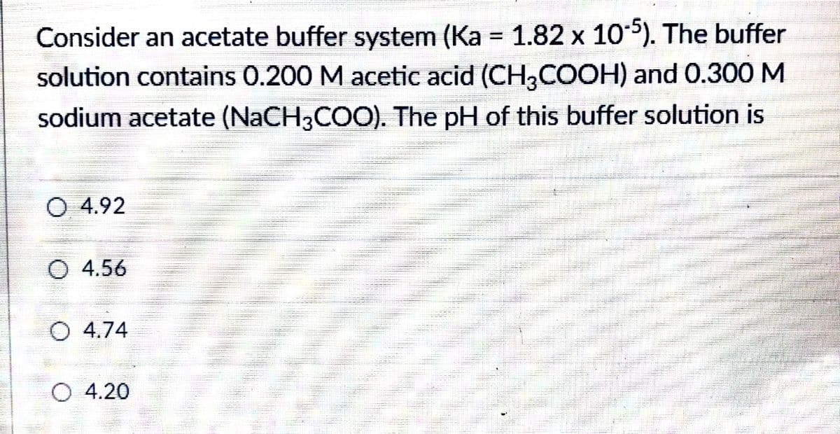 Consider an acetate buffer system (Ka = 1.82 x 105). The buffer
solution contains 0.200 M acetic acid (CH,COOH) and 0.300 M
%3D
sodium acetate (NACH3COO). The pH of this buffer solution is
O 4.92
O 4.56
4.74
O 4.20
