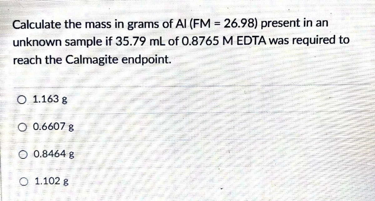 Calculate the mass in grams of Al (FM = 26.98) present in an
%3D
unknown sample if 35.79 mL of 0.8765 M EDTA was required to
reach the Calmagite endpoint.
O 1.163 g
O 0.6607 g
O 0.8464 g
O 1.102 g

