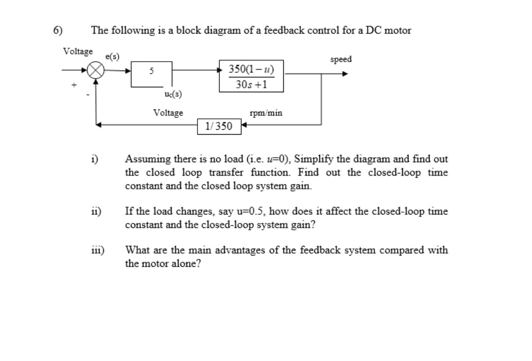 6)
The following is a block diagram of a feedback control for a DC motor
Voltage
e(s)
speed
5
350(1- и)
30s +1
Uc(s)
Voltage
rpm/min
1/350
i)
Assuming there is no load (i.e. =0), Simplify the diagram and find out
the closed loop transfer function. Find out the closed-loop time
constant and the closed loop system gain.
If the load changes, say u=0.5, how does it affect the closed-loop time
constant and the closed-loop system gain?
11)
What are the main advantages of the feedback system compared with
the motor alone?
111)
