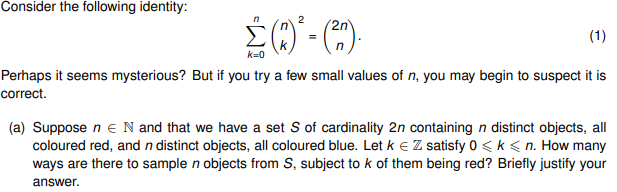 Consider the following identity:
n
2
2n
Σ (1)² = (²)
k=0
(1)
Perhaps it seems mysterious? But if you try a few small values of n, you may begin to suspect it is
correct.
(a) Suppose n€ N and that we have a set S of cardinality 2n containing n distinct objects, all
coloured red, and n distinct objects, all coloured blue. Let ke Z satisfy 0 ≤ k <n. How many
ways are there to sample n objects from S, subject to k of them being red? Briefly justify your
answer.