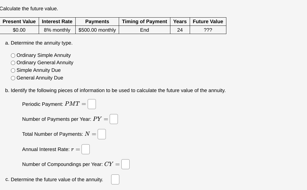 Calculate the future value.
Present Value Interest Rate
$0.00
8% monthly
Payments
$500.00 monthly
Timing of Payment Years
End
Future Value
24
???
a. Determine the annuity type.
Ordinary Simple Annuity
Ordinary General Annuity
O Simple Annuity Due
General Annuity Due
b. Identify the following pieces of information to be used to calculate the future value of the annuity.
Periodic Payment: PMT =
Number of Payments per Year: PY =
Total Number of Payments: N
=
Annual Interest Rate: r =
=
Number of Compoundings per Year: CY =
c. Determine the future value of the annuity.