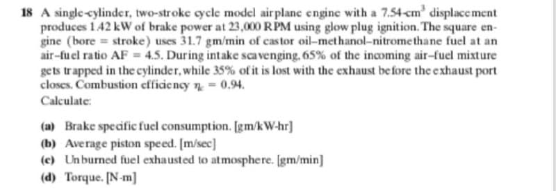 18 A single-cylinder, two-stroke cycle model airplane engine with a 7.54-cm displace ment
produces 142 kW of brake power at 23,000 RPM using glow plug ignition. The square en-
gine (bore stroke) uses 31.7 gm/min of castor oil-methanol-nitrome thane fuel at an
air-fuel ratio AF = 4.5. During intake scavenging, 65% of the incoming air-fuel mixture
gets trapped in the cylinder, while 35% of it is lost with the exhaust be fore the exhaust port
closes. Combustion efficie ncy n = 0.94.
Calculate:
(a) Brake specific fuel consumption. [gm/kW-hr]
(b) Average piston speed. [m/sec]
(c) Unburned fuel exhausted to atmosphere. [gm/min]
(d) Torque. [N-m]
