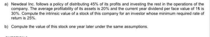 a) Newdeal Inc. follows a policy of distributing 45% of its profits and investing the rest in the operations of the
company. The average profitability of its assets is 20% and the current year dividend per face value of 15 is
30%. Compute the intrinsic value of a stock of this company for an investor whose minimum required rate of
return is 25%.
b) Compute the value of this stock one year later under the same assumptions.
