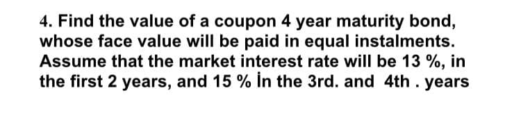 4. Find the value of a coupon 4 year maturity bond,
whose face value will be paid in equal instalments.
Assume that the market interest rate will be 13 %, in
the first 2 years, and 15 % in the 3rd. and 4th . years
