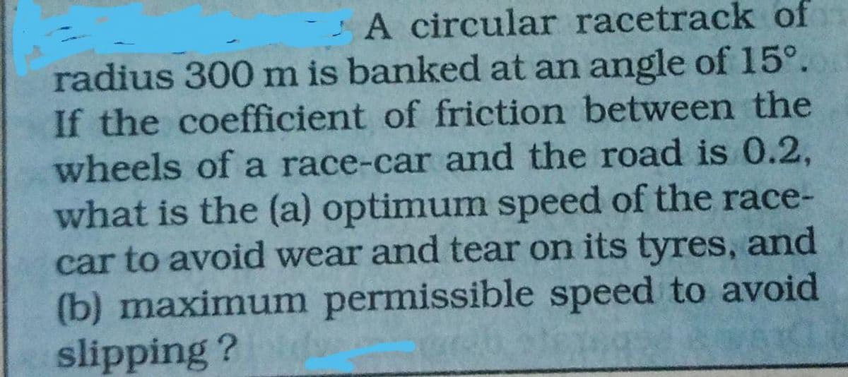 A circular racetrack of
radius 300 m is banked at an angle of 15°.
If the coefficient of friction between the
wheels of a race-car and the road is 0.2,
what is the (a) optimum speed of the race-
car to avoid wear and tear on its tyres, and
(b) maximum permissible speed to avoid
slipping ?
