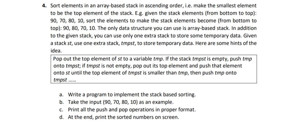 4. Sort elements in an array-based stack in ascending order, i.e. make the smallest element
to be the top element of the stack. E.g. given the stack elements (from bottom to top):
90, 70, 80, 10, sort the elements to make the stack elements become (from bottom to
top): 90, 80, 70, 10. The only data structure you can use is array-based stack. In addition
to the given stack, you can use only one extra stack to store some temporary data. Given
a stack st, use one extra stack, tmpst, to store temporary data. Here are some hints of the
idea.
Pop out the top element of st to a variable tmp. If the stack tmpst is empty, push tmp
onto tmpst; if tmpst is not empty, pop out its top element and push that element
onto st until the top element of tmpst is smaller than tmp, then push tmp onto
tmpst ..
a. Write a program to implement the stack based sorting.
b. Take the input (90, 70, 80, 10) as an example.
c. Print all the push and pop operations in proper format.
d. At the end, print the sorted numbers on screen.
