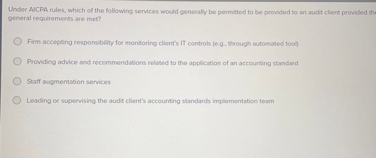 Under AICPA rules, which of the following services would generally be permitted to be provided to an audit client provided the
general requirements are met?
Firm accepting responsibility for monitoring client's IT controls (e.g., through automated tool)
Providing advice and recommendations related to the application of an accounting standard
Staff augmentation services
Leading or supervising the audit client's accounting standards implementation team