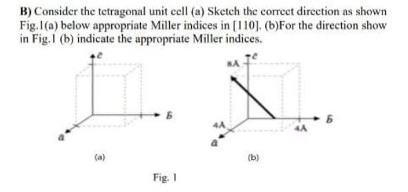 B) Consider the tetragonal unit cell (a) Sketch the correct direction as shown
Fig.1(a) below appropriate Miller indices in [110]. (b)For the direction show
in Fig.1 (b) indicate the appropriate Miller indices.
4A
4A
(a)
(b)
Fig. 1
