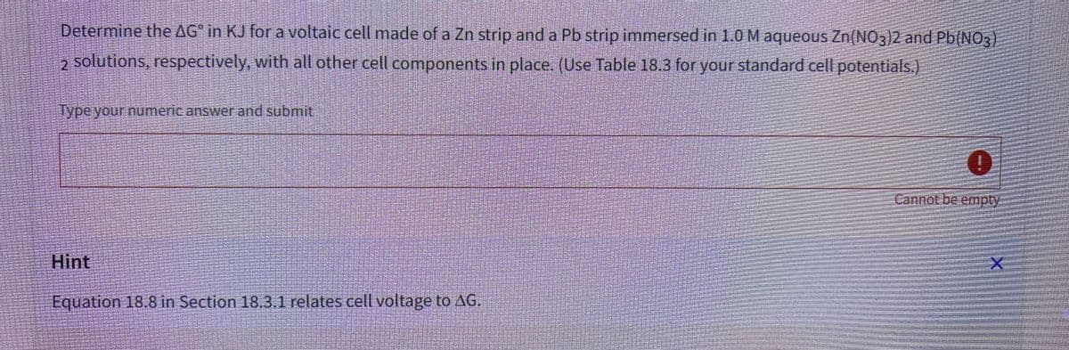 Determine the AG in KJ for a voltaic cell made of a Zn strip and a Pb strip immersed in 1.0 M aqueous Zn(NO3)2 and Pb(NO3)
2 solutions, respectively, with all other cell components in place. (Use Table 18.3 for your standard cell potentials.)
Type your numeric answer and submit
Hint
Equation 18.8 in Section 18.3.1 relates cell voltage to AG.
0
Cannot be empty
HAPANI
X