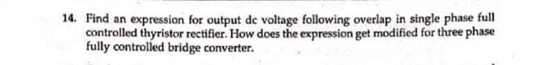 14. Find an expression for output de voltage following overlap in single phase full
controlled thyristor rectifier. How does the expression get modified for three phase
fully controlled bridge converter.
