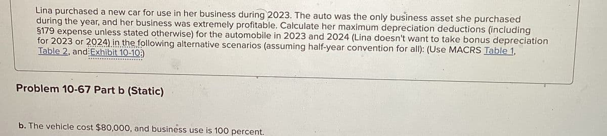 Lina purchased a new car for use in her business during 2023. The auto was the only business asset she purchased
during the year, and her business was extremely profitable. Calculate her maximum depreciation deductions (including
§179 expense unless stated otherwise) for the automobile in 2023 and 2024 (Lina doesn't want to take bonus depreciation
for 2023 or 2024) in the following alternative scenarios (assuming half-year convention for all): (Use MACRS Table 1,
Table 2, and Exhibit 10-10)
Problem 10-67 Part b (Static)
b. The vehicle cost $80,000, and business use is 100 percent.
