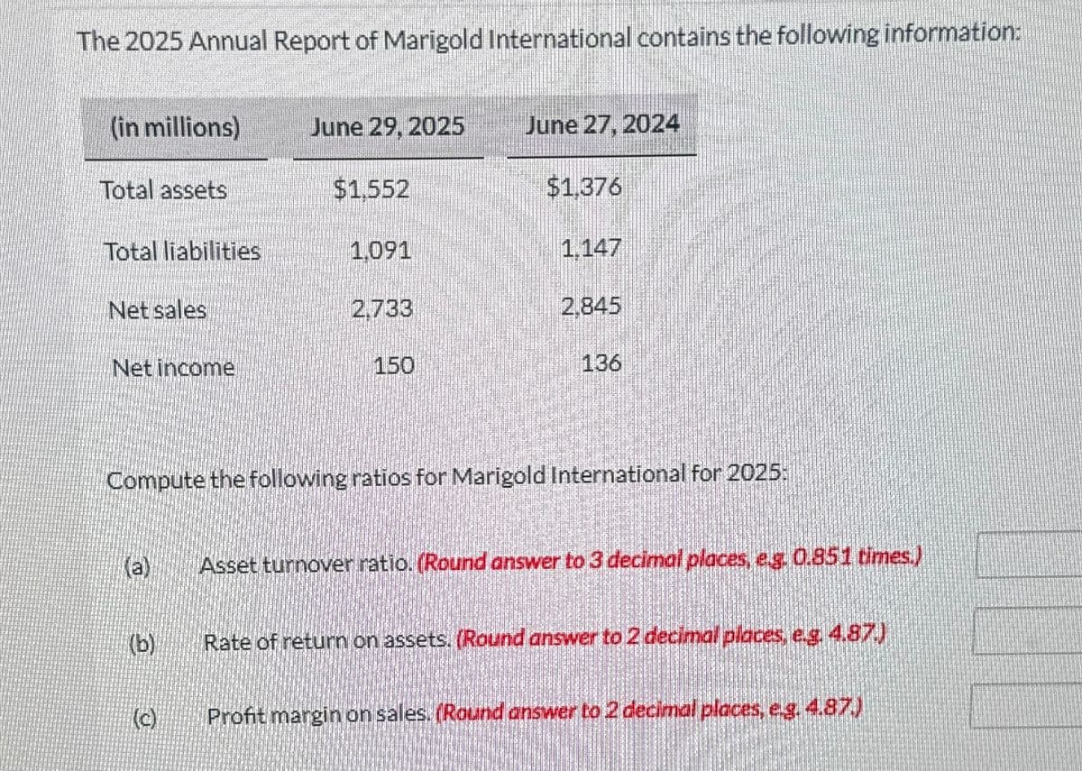 The 2025 Annual Report of Marigold International contains the following information:
(in millions)
Total assets
Total liabilities
Net sales
Net income
(b)
June 29, 2025
(c)
$1.552
1.091
2,733
150
June 27, 2024
$1.376
1.147
2.845
Compute the following ratios for Marigold International for 2025:
136
Asset turnover ratio. (Round answer to 3 decimal places, e.g. 0.851 times.)
Rate of return on assets. (Round answer to 2 decimal places, e.g. 4.87.)
Profit margin on sales. (Round answer to 2 decimal places, e.g. 4.87.)