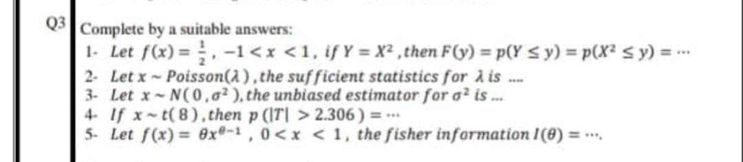 Q3
Complete by a suitable answers:
1- Let f(x) =, -1<x <1, if Y = X² ,then F(y) = p(Y < y) = p(X² s y) = -.
2- Let x Poisson(a), the sufficient statistics for A is .
3- Let x- N(0,o2), the unbiased estimator for o? is .
4 If x-t(8),then p (IT| > 2.306) = .
5- Let f(x) = 0x®-1, 0<x < 1, the fisher information I(8) = .
